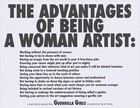 Charcoal-grey, bold, sans serif text printed against a white background in two size fonts nearly fills this square print. The three lines of the larger text takes up the top third of the composition, and reads, “THE ADVANTAGES OF BEING A WOMAN ARTIST.” Below, thirteen lines in smaller text, are indented from the edge like a bullet list. They read, “Working without the pressure of success/ Not having to be in shows with men/ Having an escape from the art world in your 4 free-lance jobs/ Knowing your career might pick up after you’re eighty/ Being reassured that whatever kind of art you make it will be labeled feminine/ Not being stuck in a tenured teaching position/ Seeing your ideas live on in the work of others/ Having the opportunity to choose between career and motherhood/ Not having to choke on those big cigars or paint in Italian suits/ Having more time to work when your mate dumps you for someone younger/ Being included in revised version of art history/ Not having to undergo the embarrassment of being called a genius/ Getting your picture in the art magazines wearing a gorilla suit.” Centered in a single line at the bottom of the page, just below the list and in an even smaller font, the text signs, “A PUBLIC SERVICE MESSAGE FROM Guerrilla Girls CONSCIENCE OF THE ART WORLD.” The phrase “Guerrilla Girls” jumps out of the sentence, its font size larger than any other except the title.