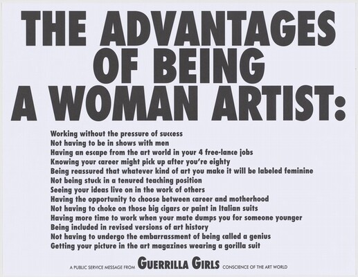 Charcoal-gray, bold, sans serif text printed against a white background in two size fonts nearly fills this square print. The three lines of the larger text takes up the top third of the composition, and reads, “THE ADVANTAGES OF BEING A WOMAN ARTIST.” Below, thirteen lines in smaller text, are indented from the edge like a bullet list. They read, “Working without the pressure of success/ Not having to be in shows with men/ Having an escape from the art world in your 4 free-lance jobs/ Knowing your career might pick up after you’re eighty/ Being reassured that whatever kind of art you make it will be labeled feminine/ Not being stuck in a tenured teaching position/ Seeing your ideas live on in the work of others/ Having the opportunity to choose between career and motherhood/ Not having to choke on those big cigars or paint in Italian suits/ Having more time to work when your mate dumps you for someone younger/ Being included in revised versions of art history/ Not having to undergo the embarrassment of being called a genius/ Getting your picture in the art magazines wearing a gorilla suit.” Centered in a single line at the bottom of the page, just below the list and in an even smaller font, the text reads, “A PUBLIC SERVICE MESSAGE FROM GUERRILLA GIRLS CONSCIENCE OF THE ART WORLD.” The phrase “Guerrilla Girls” jumps out of the sentence, its font size larger than any other except the title.